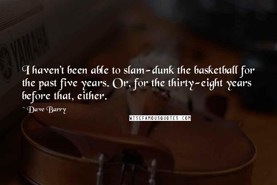 Dave Barry Quotes: I haven't been able to slam-dunk the basketball for the past five years. Or, for the thirty-eight years before that, either.