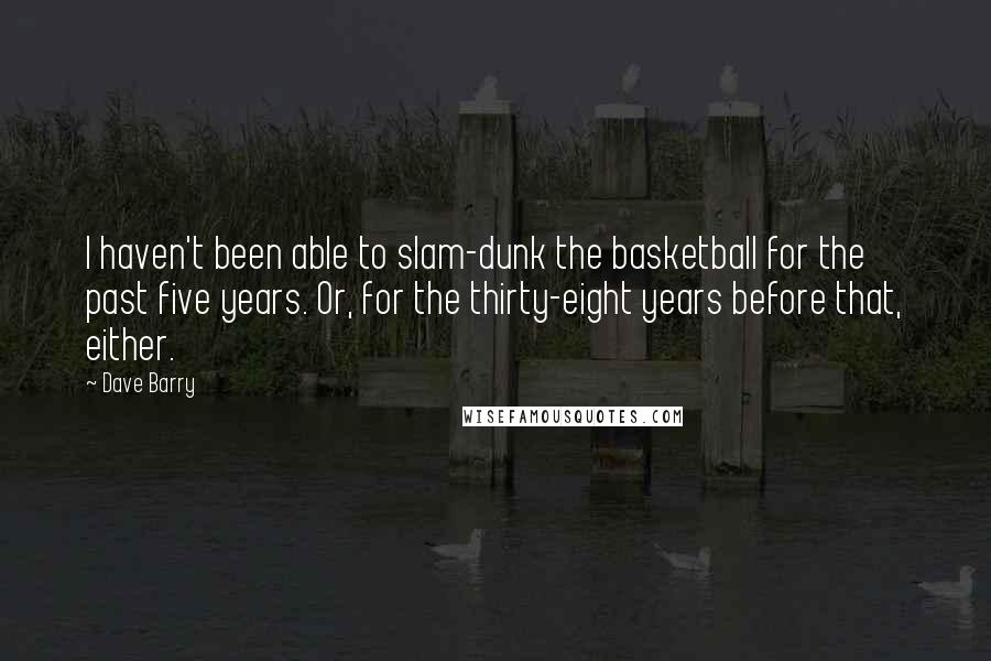 Dave Barry Quotes: I haven't been able to slam-dunk the basketball for the past five years. Or, for the thirty-eight years before that, either.