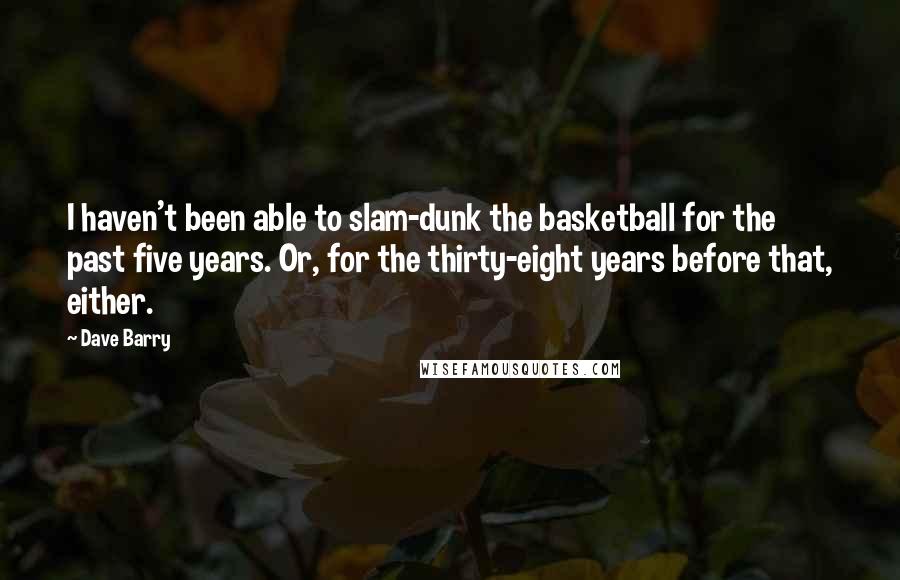Dave Barry Quotes: I haven't been able to slam-dunk the basketball for the past five years. Or, for the thirty-eight years before that, either.