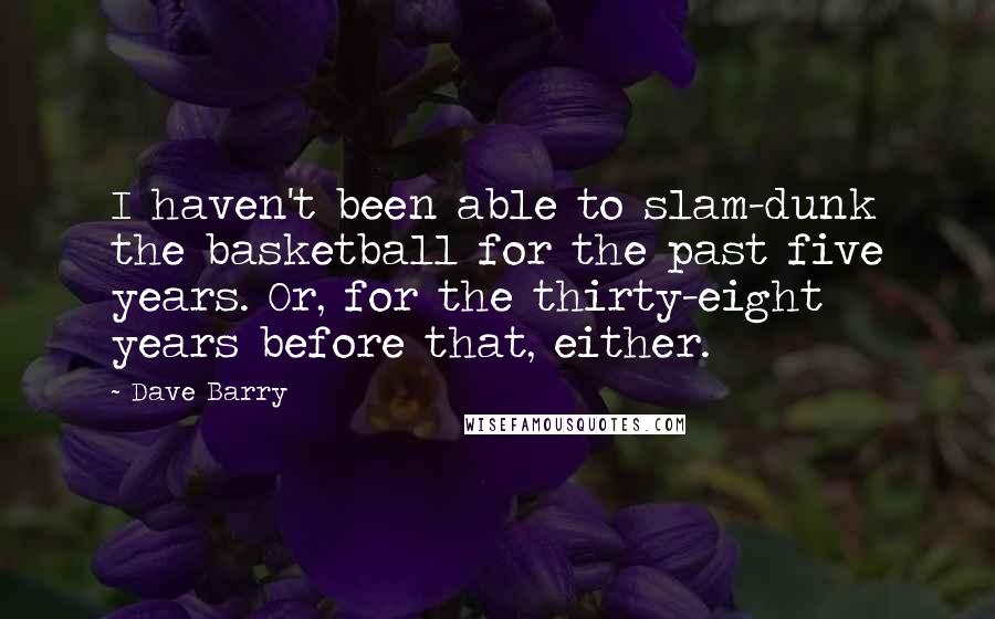 Dave Barry Quotes: I haven't been able to slam-dunk the basketball for the past five years. Or, for the thirty-eight years before that, either.