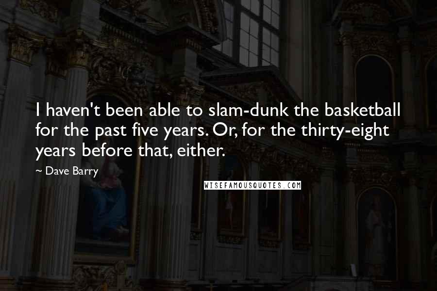 Dave Barry Quotes: I haven't been able to slam-dunk the basketball for the past five years. Or, for the thirty-eight years before that, either.