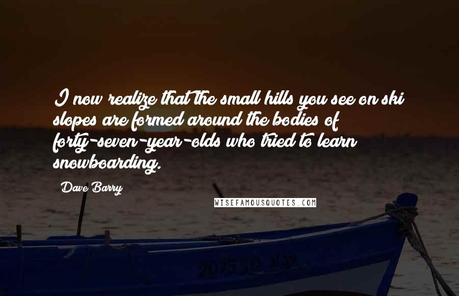 Dave Barry Quotes: I now realize that the small hills you see on ski slopes are formed around the bodies of forty-seven-year-olds who tried to learn snowboarding.