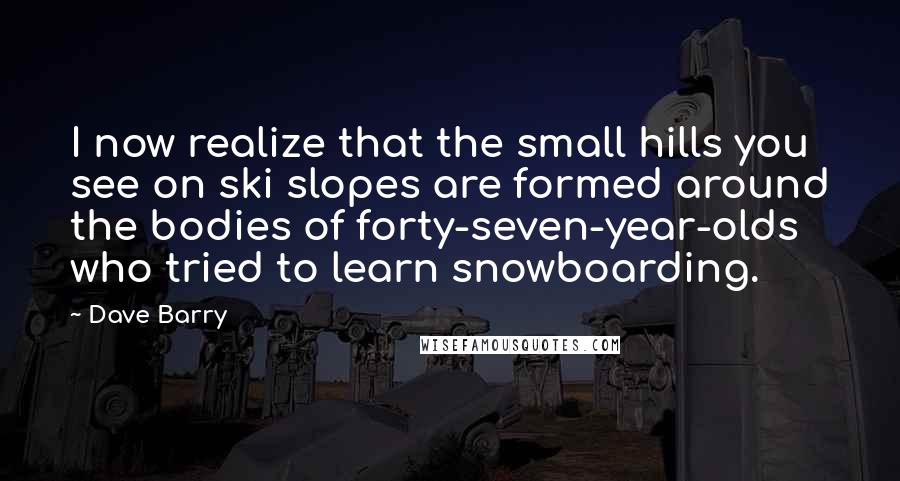 Dave Barry Quotes: I now realize that the small hills you see on ski slopes are formed around the bodies of forty-seven-year-olds who tried to learn snowboarding.
