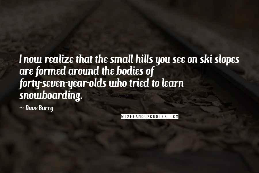 Dave Barry Quotes: I now realize that the small hills you see on ski slopes are formed around the bodies of forty-seven-year-olds who tried to learn snowboarding.