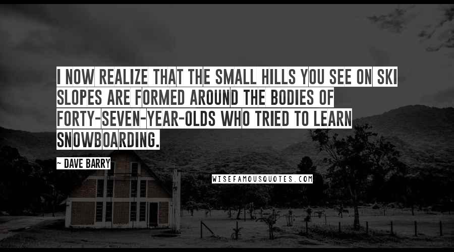 Dave Barry Quotes: I now realize that the small hills you see on ski slopes are formed around the bodies of forty-seven-year-olds who tried to learn snowboarding.