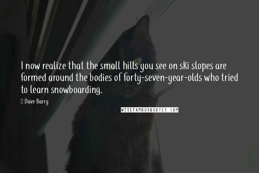 Dave Barry Quotes: I now realize that the small hills you see on ski slopes are formed around the bodies of forty-seven-year-olds who tried to learn snowboarding.