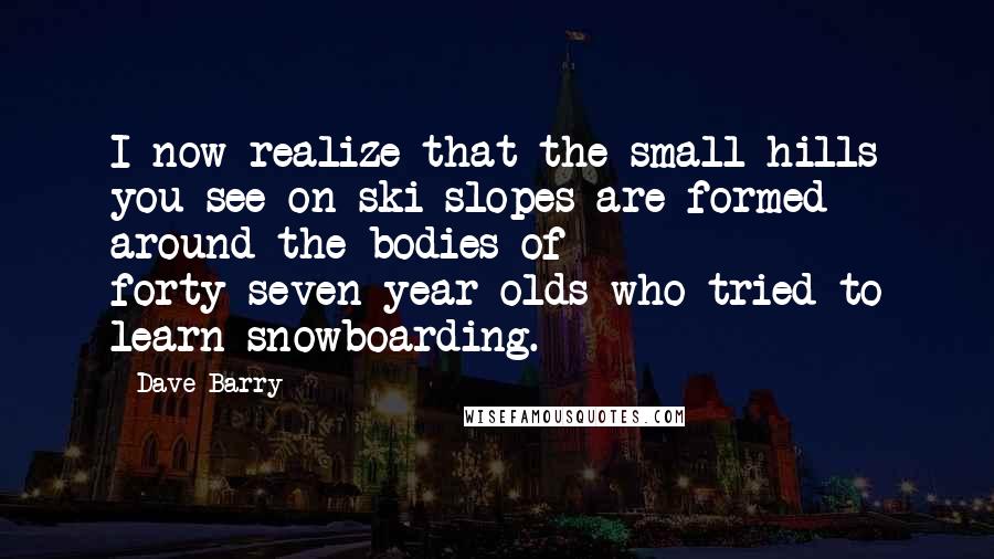 Dave Barry Quotes: I now realize that the small hills you see on ski slopes are formed around the bodies of forty-seven-year-olds who tried to learn snowboarding.