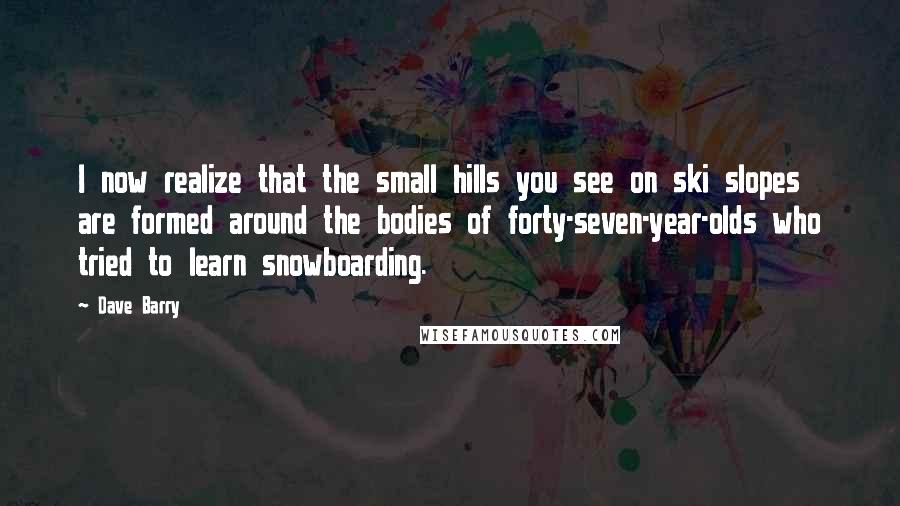 Dave Barry Quotes: I now realize that the small hills you see on ski slopes are formed around the bodies of forty-seven-year-olds who tried to learn snowboarding.