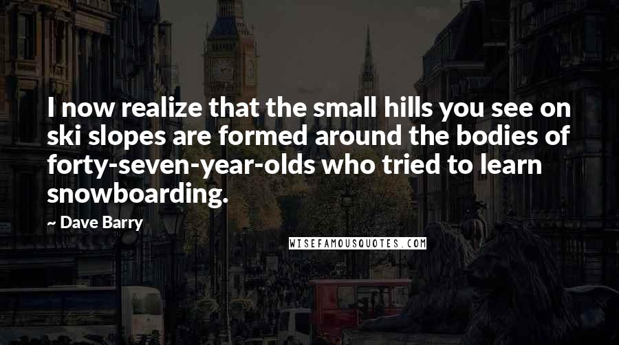 Dave Barry Quotes: I now realize that the small hills you see on ski slopes are formed around the bodies of forty-seven-year-olds who tried to learn snowboarding.