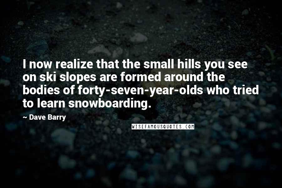 Dave Barry Quotes: I now realize that the small hills you see on ski slopes are formed around the bodies of forty-seven-year-olds who tried to learn snowboarding.