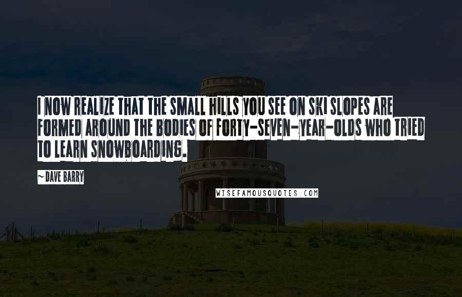 Dave Barry Quotes: I now realize that the small hills you see on ski slopes are formed around the bodies of forty-seven-year-olds who tried to learn snowboarding.