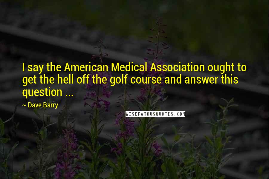 Dave Barry Quotes: I say the American Medical Association ought to get the hell off the golf course and answer this question ...