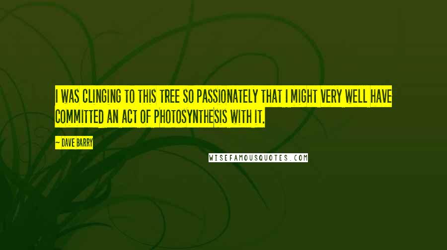 Dave Barry Quotes: I was clinging to this tree so passionately that I might very well have committed an act of photosynthesis with it.