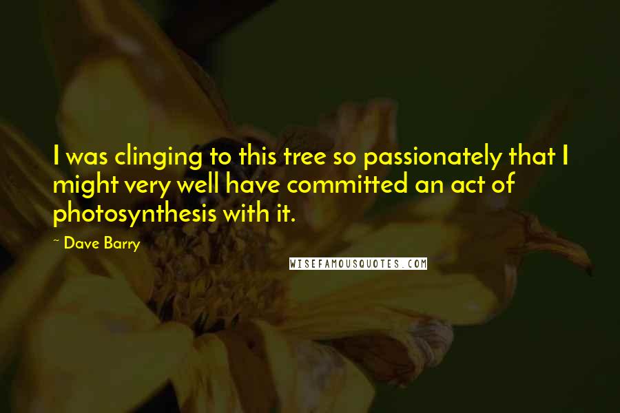 Dave Barry Quotes: I was clinging to this tree so passionately that I might very well have committed an act of photosynthesis with it.