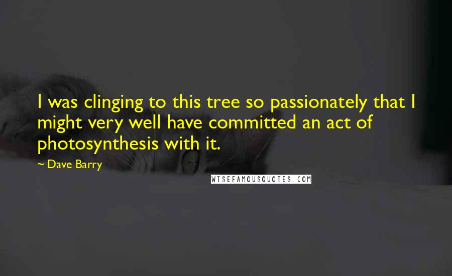 Dave Barry Quotes: I was clinging to this tree so passionately that I might very well have committed an act of photosynthesis with it.