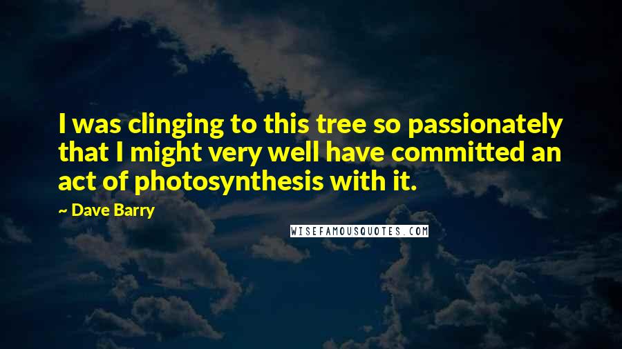 Dave Barry Quotes: I was clinging to this tree so passionately that I might very well have committed an act of photosynthesis with it.