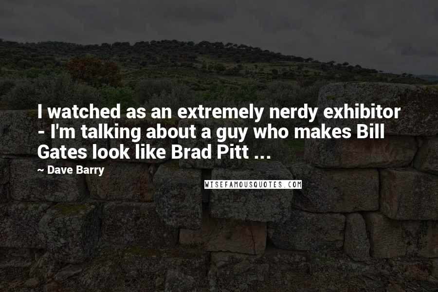 Dave Barry Quotes: I watched as an extremely nerdy exhibitor - I'm talking about a guy who makes Bill Gates look like Brad Pitt ...