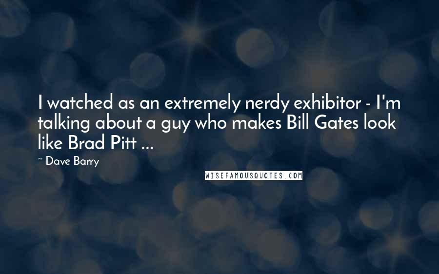Dave Barry Quotes: I watched as an extremely nerdy exhibitor - I'm talking about a guy who makes Bill Gates look like Brad Pitt ...