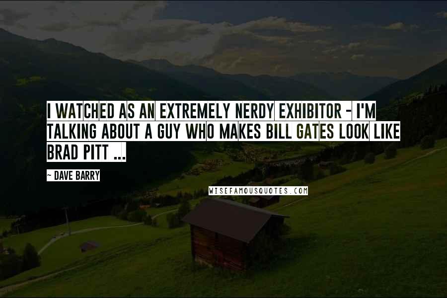 Dave Barry Quotes: I watched as an extremely nerdy exhibitor - I'm talking about a guy who makes Bill Gates look like Brad Pitt ...