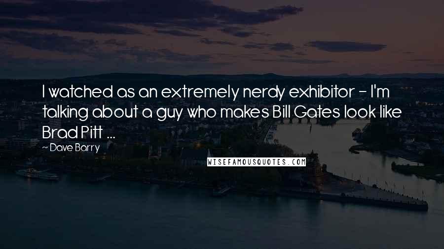 Dave Barry Quotes: I watched as an extremely nerdy exhibitor - I'm talking about a guy who makes Bill Gates look like Brad Pitt ...