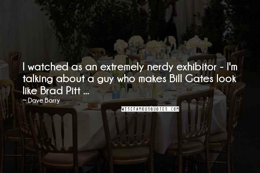 Dave Barry Quotes: I watched as an extremely nerdy exhibitor - I'm talking about a guy who makes Bill Gates look like Brad Pitt ...