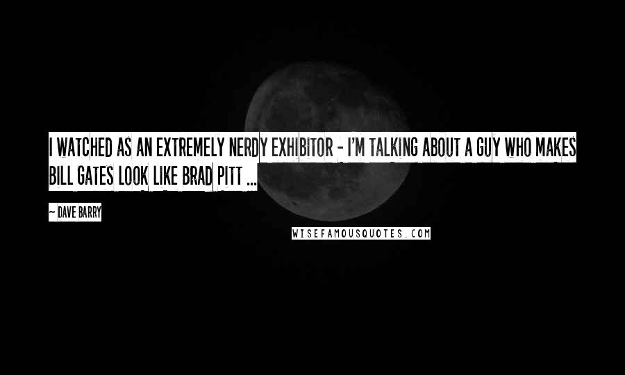 Dave Barry Quotes: I watched as an extremely nerdy exhibitor - I'm talking about a guy who makes Bill Gates look like Brad Pitt ...