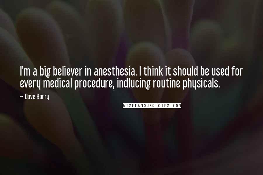 Dave Barry Quotes: I'm a big believer in anesthesia. I think it should be used for every medical procedure, indlucing routine physicals.