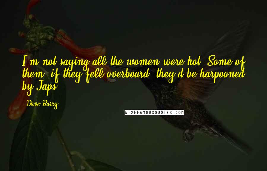 Dave Barry Quotes: I'm not saying all the women were hot. Some of them, if they fell overboard, they'd be harpooned by Japs.