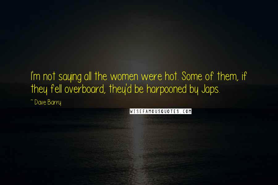 Dave Barry Quotes: I'm not saying all the women were hot. Some of them, if they fell overboard, they'd be harpooned by Japs.