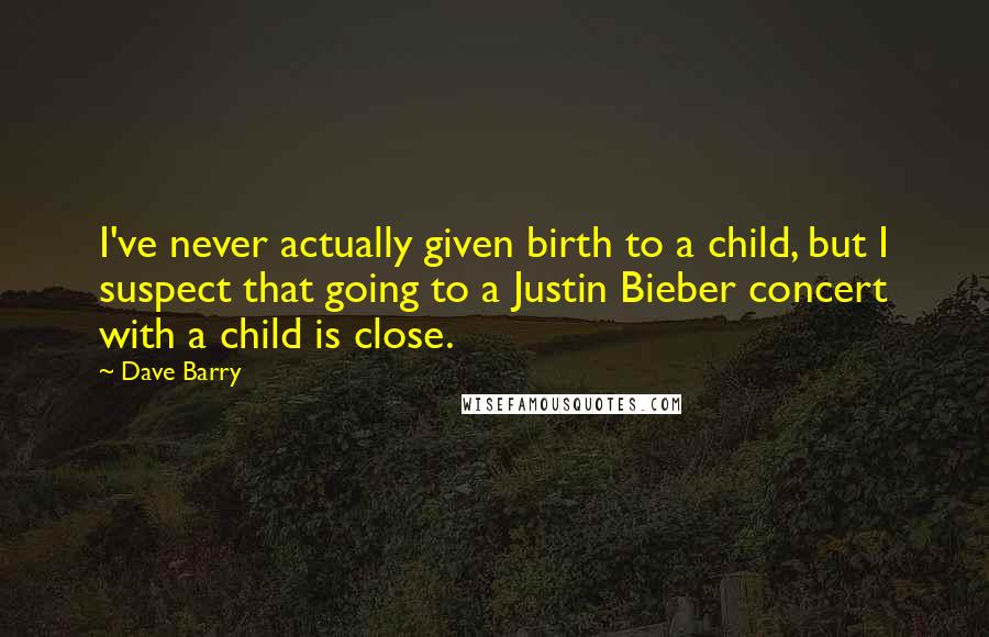 Dave Barry Quotes: I've never actually given birth to a child, but I suspect that going to a Justin Bieber concert with a child is close.