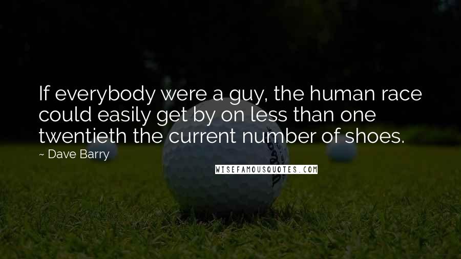 Dave Barry Quotes: If everybody were a guy, the human race could easily get by on less than one twentieth the current number of shoes.