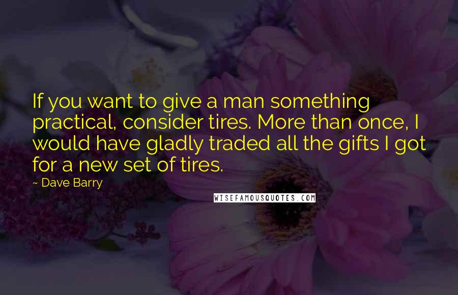 Dave Barry Quotes: If you want to give a man something practical, consider tires. More than once, I would have gladly traded all the gifts I got for a new set of tires.