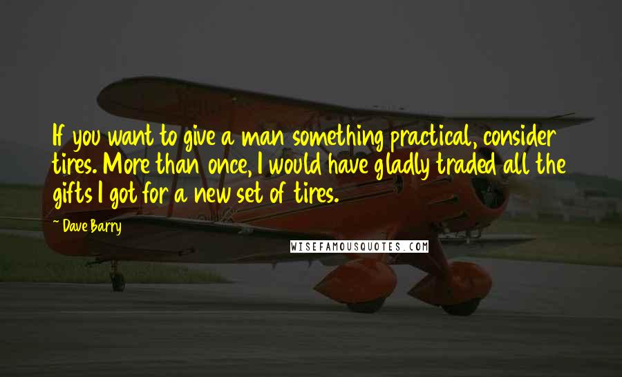 Dave Barry Quotes: If you want to give a man something practical, consider tires. More than once, I would have gladly traded all the gifts I got for a new set of tires.