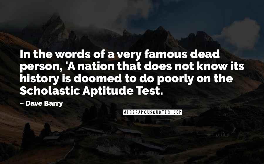 Dave Barry Quotes: In the words of a very famous dead person, 'A nation that does not know its history is doomed to do poorly on the Scholastic Aptitude Test.