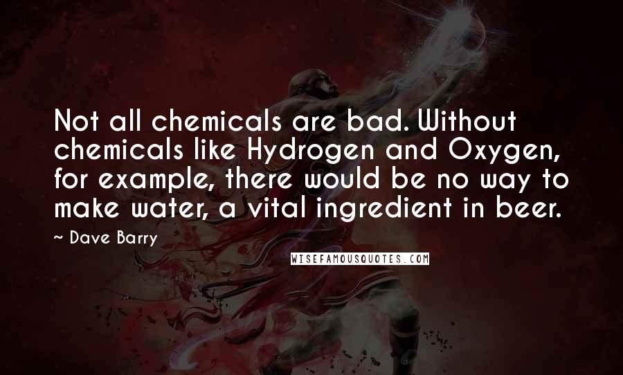 Dave Barry Quotes: Not all chemicals are bad. Without chemicals like Hydrogen and Oxygen, for example, there would be no way to make water, a vital ingredient in beer.