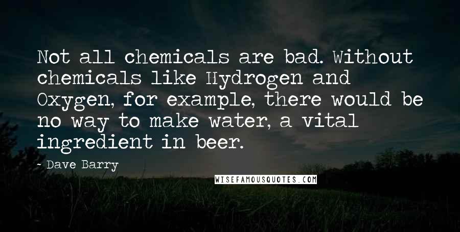 Dave Barry Quotes: Not all chemicals are bad. Without chemicals like Hydrogen and Oxygen, for example, there would be no way to make water, a vital ingredient in beer.