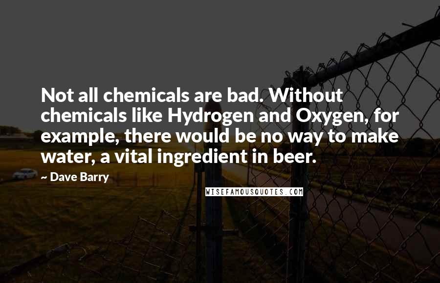 Dave Barry Quotes: Not all chemicals are bad. Without chemicals like Hydrogen and Oxygen, for example, there would be no way to make water, a vital ingredient in beer.