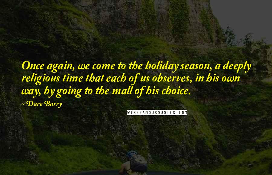 Dave Barry Quotes: Once again, we come to the holiday season, a deeply religious time that each of us observes, in his own way, by going to the mall of his choice.