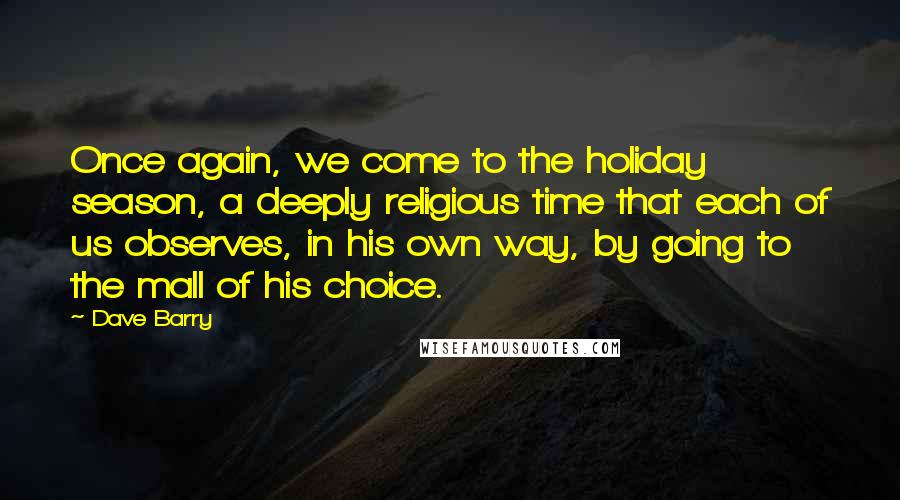Dave Barry Quotes: Once again, we come to the holiday season, a deeply religious time that each of us observes, in his own way, by going to the mall of his choice.