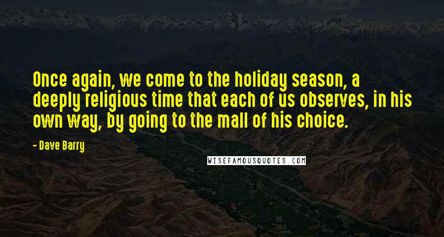 Dave Barry Quotes: Once again, we come to the holiday season, a deeply religious time that each of us observes, in his own way, by going to the mall of his choice.