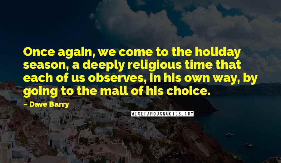 Dave Barry Quotes: Once again, we come to the holiday season, a deeply religious time that each of us observes, in his own way, by going to the mall of his choice.