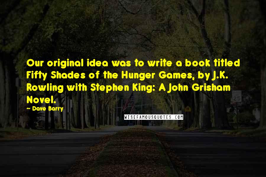 Dave Barry Quotes: Our original idea was to write a book titled Fifty Shades of the Hunger Games, by J.K. Rowling with Stephen King: A John Grisham Novel.