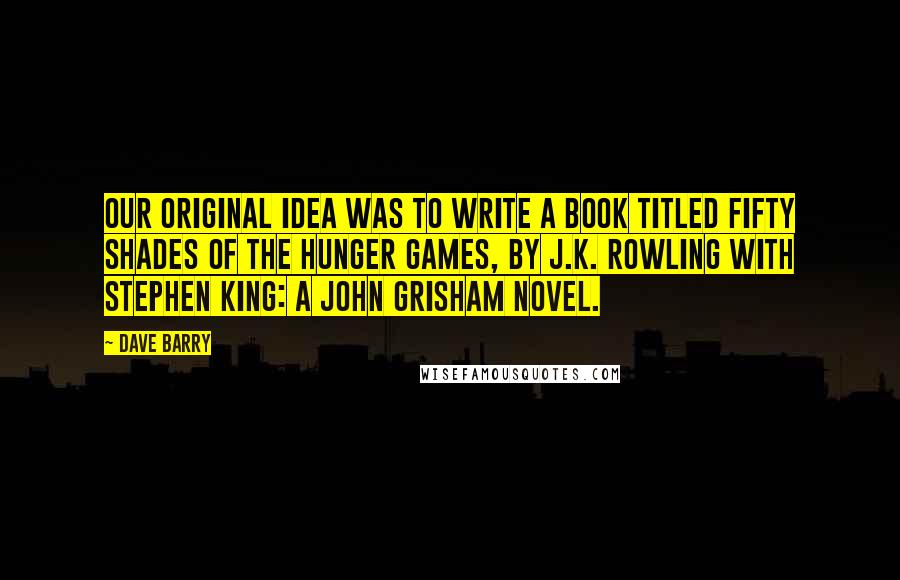 Dave Barry Quotes: Our original idea was to write a book titled Fifty Shades of the Hunger Games, by J.K. Rowling with Stephen King: A John Grisham Novel.