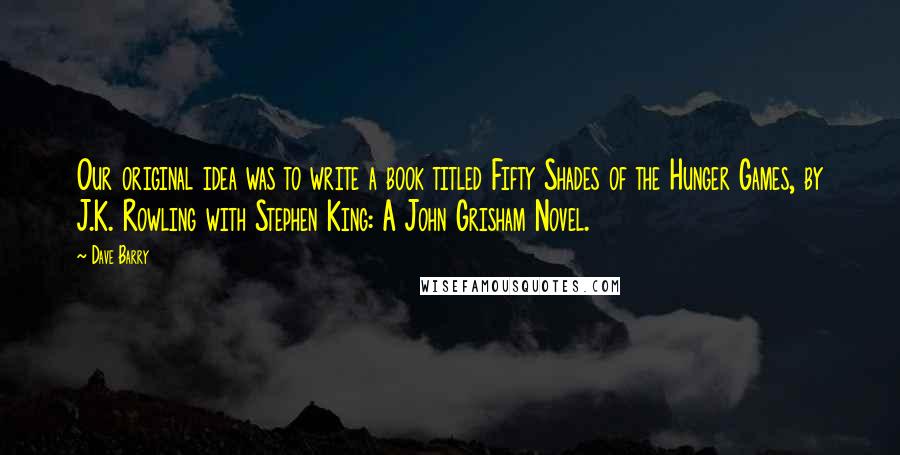 Dave Barry Quotes: Our original idea was to write a book titled Fifty Shades of the Hunger Games, by J.K. Rowling with Stephen King: A John Grisham Novel.