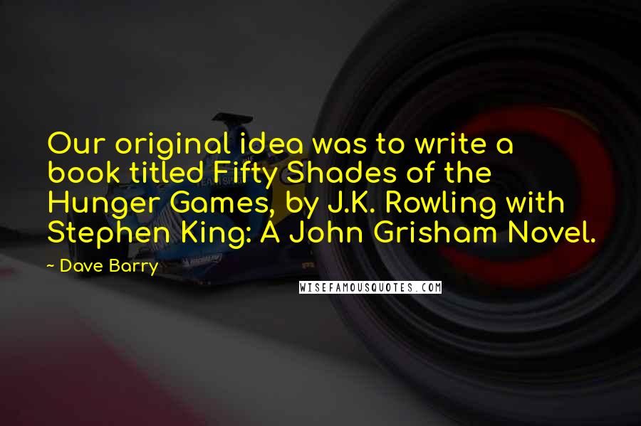 Dave Barry Quotes: Our original idea was to write a book titled Fifty Shades of the Hunger Games, by J.K. Rowling with Stephen King: A John Grisham Novel.