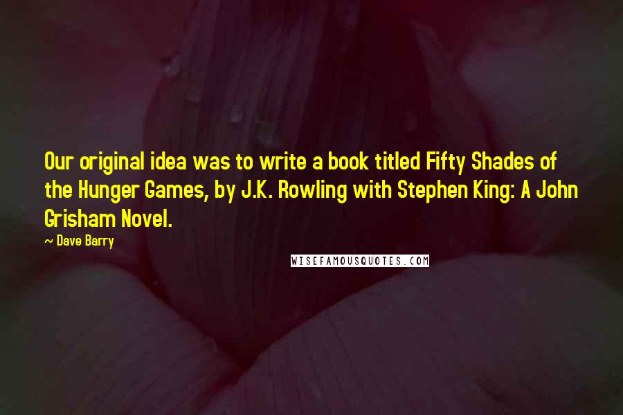 Dave Barry Quotes: Our original idea was to write a book titled Fifty Shades of the Hunger Games, by J.K. Rowling with Stephen King: A John Grisham Novel.