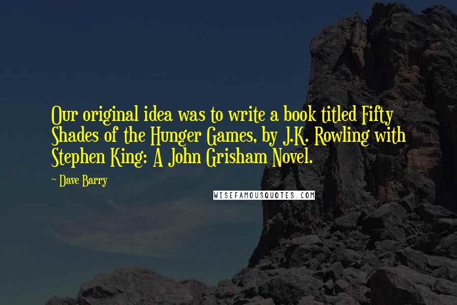 Dave Barry Quotes: Our original idea was to write a book titled Fifty Shades of the Hunger Games, by J.K. Rowling with Stephen King: A John Grisham Novel.