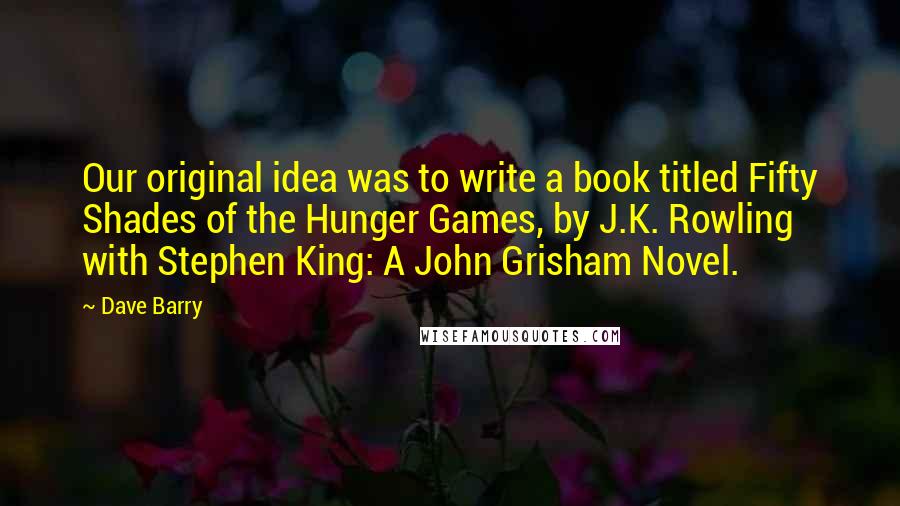 Dave Barry Quotes: Our original idea was to write a book titled Fifty Shades of the Hunger Games, by J.K. Rowling with Stephen King: A John Grisham Novel.