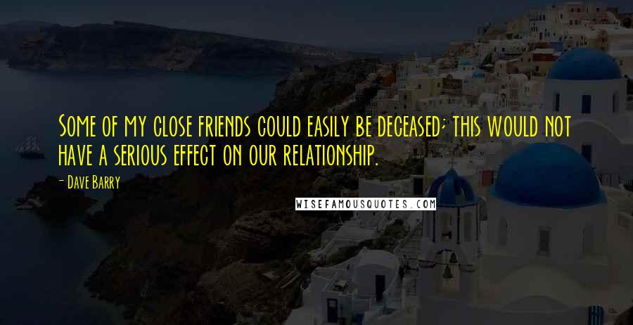 Dave Barry Quotes: Some of my close friends could easily be deceased; this would not have a serious effect on our relationship.