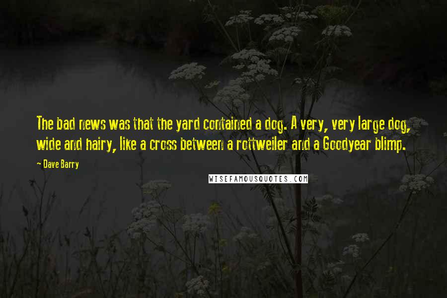 Dave Barry Quotes: The bad news was that the yard contained a dog. A very, very large dog, wide and hairy, like a cross between a rottweiler and a Goodyear blimp.
